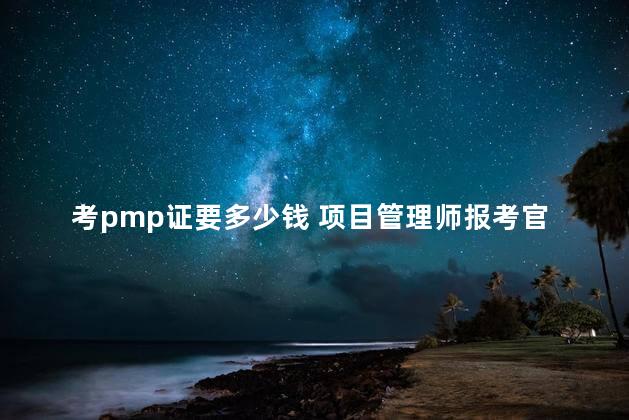 考pmp证要多少钱 项目管理师报考官网